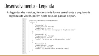Desenvolvimento - Legenda
As legendas das músicas, funcionam de forma semelhante a arquivos de
legendas de vídeos, porém neste caso, no padrão de Json.
 
