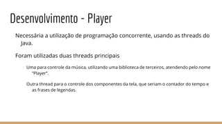 Desenvolvimento - Player
Necessária a utilização de programação concorrente, usando as threads do
Java.
Foram utilizadas duas threads principais
Uma para controle da música, utilizando uma biblioteca de terceiros, atendendo pelo nome
“Player”.
Outra thread para o controle dos componentes da tela, que seriam o contador do tempo e
as frases de legendas.
 