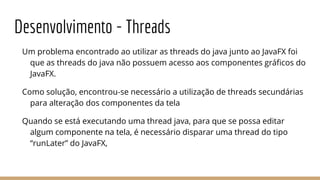 Desenvolvimento - Threads
Um problema encontrado ao utilizar as threads do java junto ao JavaFX foi
que as threads do java não possuem acesso aos componentes gráficos do
JavaFX.
Como solução, encontrou-se necessário a utilização de threads secundárias
para alteração dos componentes da tela
Quando se está executando uma thread java, para que se possa editar
algum componente na tela, é necessário disparar uma thread do tipo
“runLater” do JavaFX,
 
