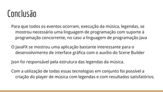 Conclusão
Para que todos os eventos ocorram, execução da música, legendas, se
mostrou necessário uma linguagem de programação com suporte à
programação concorrente, no caso a linguagem de programação Java
O JavaFX se mostrou uma aplicação bastante interessante para o
desenvolvimento de interface gráfica com o auxílio do Scene Builder
Json foi responsável pela estrutura das legendas da música.
Com a utilização de todas essas tecnologias em conjunto foi possível a
criação do player de música com legendas e com resultados satisfatórios.
 
