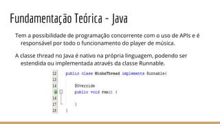 Fundamentação Teórica - Java
Tem a possibilidade de programação concorrente com o uso de APIs e é
responsável por todo o funcionamento do player de música.
A classe thread no Java é nativo na própria linguagem, podendo ser
estendida ou implementada através da classe Runnable.
 
