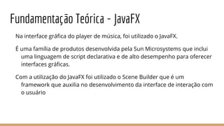 Fundamentação Teórica - JavaFX
Na interface gráfica do player de música, foi utilizado o JavaFX.
É uma família de produtos desenvolvida pela Sun Microsystems que inclui
uma linguagem de script declarativa e de alto desempenho para oferecer
interfaces gráficas.
Com a utilização do JavaFX foi utilizado o Scene Builder que é um
framework que auxilia no desenvolvimento da interface de interação com
o usuário
 