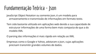 Fundamentação Teórica - Json
JavaScript Object Notation ou somente Json, é um modelo para
armazenamento e transmissão de informações em formato texto.
Tem sido bastante utilizado em aplicações web devido a sua capacidade de
estruturar informações de uma forma bem mais compacta do que a do
modelo XML
O parsing das informações é mais rápido em relação ao XML
Empresas como o Google e Yahoo, adotaram o Json, cujas aplicações
precisam transmitir grandes volumes de dados.
 