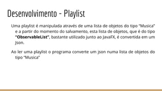 Desenvolvimento - Playlist
Uma playlist é manipulada através de uma lista de objetos do tipo “Musica”
e a partir do momento do salvamento, esta lista de objetos, que é do tipo
“ObservableList”, bastante utilizado junto ao JavaFX, é convertida em um
Json.
Ao ler uma playlist o programa converte um json numa lista de objetos do
tipo “Musica”
 