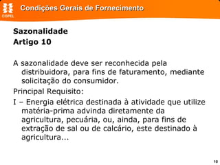 Condições Gerais de Fornecimento Sazonalidade Artigo 10  A sazonalidade deve ser reconhecida pela distribuidora, para fins de faturamento, mediante solicitação do consumidor.  Principal Requisito: I – Energia elétrica destinada à atividade que utilize matéria-prima advinda diretamente da agricultura, pecuária, ou, ainda, para fins de extração de sal ou de calcário, este destinado à agricultura...  