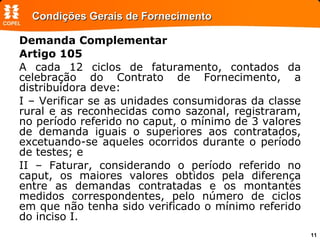 Condições Gerais de Fornecimento Demanda Complementar Artigo 105 A cada 12 ciclos de faturamento, contados da celebração do Contrato de Fornecimento, a distribuidora deve: I – Verificar se as unidades consumidoras da classe rural e as reconhecidas como sazonal, registraram, no período referido no caput, o mínimo de 3 valores de demanda iguais o superiores aos contratados, excetuando-se aqueles ocorridos durante o período de testes; e II – Faturar, considerando o período referido no caput, os maiores valores obtidos pela diferença entre as demandas contratadas e os montantes medidos correspondentes, pelo número de ciclos em que não tenha sido verificado o mínimo referido do inciso I.   