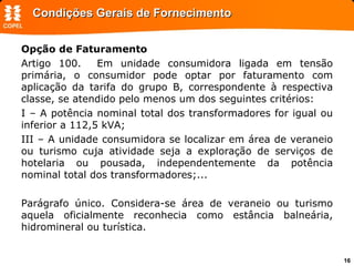 Condições Gerais de Fornecimento Opção de Faturamento Artigo 100.  Em unidade consumidora ligada em tensão primária, o consumidor pode optar por faturamento com aplicação da tarifa do grupo B, correspondente à respectiva classe, se atendido pelo menos um dos seguintes critérios: I – A potência nominal total dos transformadores for igual ou inferior a 112,5 kVA; III – A unidade consumidora se localizar em área de veraneio ou turismo cuja atividade seja a exploração de serviços de hotelaria ou pousada, independentemente da potência nominal total dos transformadores;... Parágrafo único. Considera-se área de veraneio ou turismo aquela oficialmente reconhecia como estância balneária, hidromineral ou turística.  