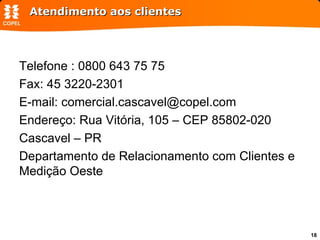 Atendimento aos clientes Telefone : 0800 643 75 75 Fax: 45 3220-2301 E-mail: comercial.cascavel@copel.com Endereço: Rua Vitória, 105 – CEP 85802-020 Cascavel – PR Departamento de Relacionamento com Clientes e Medição Oeste 