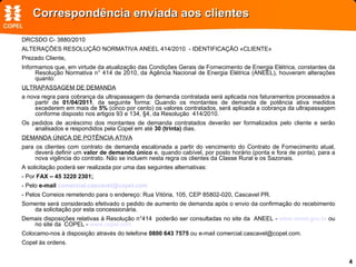 Correspondência enviada aos clientes DRCSDO C- 3880/2010 ALTERAÇÕES RESOLUÇÃO NORMATIVA ANEEL 414/2010  - IDENTIFICAÇÃO «CLIENTE» Prezado Cliente, Informamos que, em virtude da atualização das Condições Gerais de Fornecimento de Energia Elétrica, constantes da Resolução Normativa n° 414 de 2010, da Agência Nacional de Energia Elétrica (ANEEL), houveram alterações quanto: ULTRAPASSAGEM DE DEMANDA a nova regra para cobrança da ultrapassagem da demanda contratada será aplicada nos faturamentos processados a partir de  01/04/2011 , da seguinte forma: Quando os montantes de demanda de potência ativa medidos excederem em mais de  5%  (cinco por cento) os valores contratados, será aplicada a cobrança da ultrapassagem conforme disposto nos artigos 93 e 134, §4, da Resolução  414/2010.  Os pedidos de acréscimo dos montantes de demanda contratados deverão ser formalizados pelo cliente e serão analisados e respondidos pela Copel em até  30 (trinta)  dias. DEMANDA ÚNICA DE POTÊNCIA ATIVA para os clientes com contrato de demanda escalonada a partir do vencimento do Contrato de Fornecimento atual, deverá definir um  valor de demanda único  e, quando cabível, por posto horário (ponta e fora de ponta), para a nova vigência do contrato. Não se incluem nesta regra os clientes da Classe Rural e os Sazonais. A solicitação poderá ser realizada por uma das seguintes alternativas: - Por  FAX – 45 3220 2301; - Pelo  e-mail  [email_address] - Pelos Correios remetendo para o endereço: Rua Vitória, 105, CEP 85802-020, Cascavel PR. Somente será considerado efetivado o pedido de aumento de demanda após o envio da confirmação do recebimento da solicitação por esta concessionária.  Demais disposições relativas à Resolução n°414  poderão ser consultadas no site da  ANEEL -  www.aneel.gov.br  ou no site da  COPEL -  www.copel.com Colocamo-nos à disposição através do telefone  0800 643 7575  ou e-mail comercial.cascavel@copel.com. Copel às ordens. 