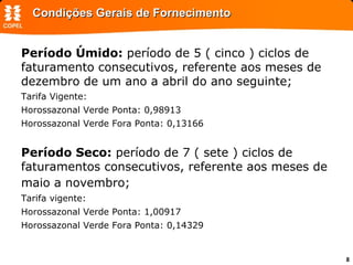 Condições Gerais de Fornecimento Período Úmido:  período de 5 ( cinco ) ciclos de faturamento consecutivos, referente aos meses de dezembro de um ano a abril do ano seguinte;  Tarifa Vigente: Horossazonal Verde Ponta: 0,98913 Horossazonal Verde Fora Ponta: 0,13166 Período Seco:  período de 7 ( sete ) ciclos de faturamentos consecutivos, referente aos meses de maio a novembro;  Tarifa vigente: Horossazonal Verde Ponta: 1,00917 Horossazonal Verde Fora Ponta: 0,14329 