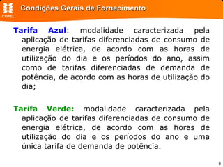 Condições Gerais de Fornecimento Tarifa Azul :  modalidade caracterizada pela aplicação de tarifas diferenciadas de consumo de energia elétrica, de acordo com as horas de utilização do dia e os períodos do ano, assim como de tarifas diferenciadas de demanda de potência, de acordo com as horas de utilização do dia;  Tarifa Verde:  modalidade caracterizada pela aplicação de tarifas diferenciadas de consumo de energia elétrica, de acordo com as horas de utilização do dia e os períodos do ano e uma única tarifa de demanda de potência. 