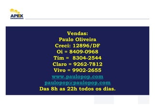 Vendas:
       Paulo Oliveira
      Creci: 12896/DF
      Oi = 8409-0968
     Tim = 8304-2544
     Claro = 9262-7812
     Vivo = 9902-2655
    www.paulopop.com
 paulopop@paulopop.com
Das 8h as 22h todos os dias.
 