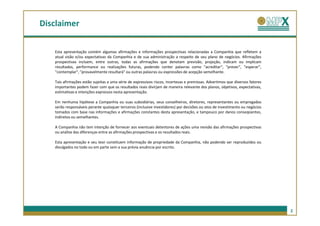 Disclaimer

   Esta apresentação contém algumas afirmações e informações prospectivas relacionadas a Companhia que refletem a
   atual visão e/ou expectativas da Companhia e de sua administração a respeito de seu plano de negócios. Afirmações
   prospectivas incluem, entre outras, todas as afirmações que denotam previsão, projeção, indicam ou implicam
   resultados, performance ou realizações futuras, podendo conter palavras como "acreditar", "prever", "esperar“,
   "contemplar", "provavelmente resultará" ou outras palavras ou expressões de acepção semelhante.

   Tais afirmações estão sujeitas a uma série de expressivos riscos, incertezas e premissas. Advertimos que diversos fatores
   importantes podem fazer com que os resultados reais divirjam de maneira relevante dos planos, objetivos, expectativas,
   estimativas e intenções expressos nesta apresentação.

   Em nenhuma hipótese a Companhia ou suas subsidiárias, seus conselheiros, diretores, representantes ou empregados
   serão responsáveis perante quaisquer terceiros (inclusive investidores) por decisões ou atos de investimento ou negócios
   tomados com base nas informações e afirmações constantes desta apresentação, e tampouco por danos conseqüentes,
   indiretos ou semelhantes.

   A Companhia não tem intenção de fornecer aos eventuais detentores de ações uma revisão das afirmações prospectivas
   ou análise das diferenças entre as afirmações prospectivas e os resultados reais.

   Esta apresentação e seu teor constituem informação de propriedade da Companhia, não podendo ser reproduzidos ou
   divulgados no todo ou em parte sem a sua prévia anuência por escrito.




                                                                                                                               2
 