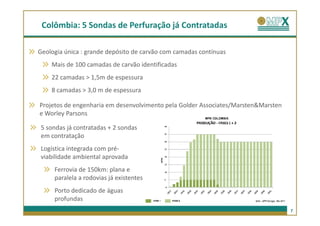 Colômbia: 5 Sondas de Perfuração já Contratadas

Geologia única : grande depósito de carvão com camadas contínuas
    Mais de 100 camadas de carvão identificadas
    22 camadas > 1,5m de espessura
    8 camadas > 3,0 m de espessura

Projetos de engenharia em desenvolvimento pela Golder Associates/Marsten&Marsten
e Worley Parsons

5 sondas já contratadas + 2 sondas
em contratação
Logística integrada com pré-
viabilidade ambiental aprovada
     Ferrovia de 150km: plana e
     paralela a rodovias já existentes
     Porto dedicado de águas
     profundas
                                                                                   7
 