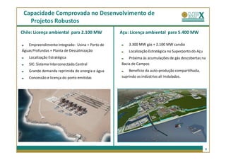 Capacidade Comprovada no Desenvolvimento de
   Projetos Robustos
Chile: Licença ambiental para 2.100 MW          Açu: Licença ambiental para 5.400 MW

   Empreendimento Integrado: Usina + Porto de       3.300 MW gás + 2.100 MW carvão
Águas Profundas + Planta de Dessalinização          Localização Estratégica no Superporto do Açu
   Localização Estratégica                          Próxima às acumulações de gás descobertas na
   SIC: Sistema Interconectado Central          Bacia de Campos
   Grande demanda reprimida de energia e água       Benefício da auto-produção compartilhada,
   Concessão e licença do porto emitidas        suprindo as indústrias ali instaladas.




                                                                                                   9
 