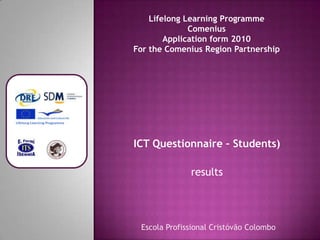 Lifelong Learning Programme
              Comenius
        Application form 2010
For the Comenius Region Partnership




ICT Questionnaire – Students)

              results




 Escola Profissional Cristóvão Colombo
 