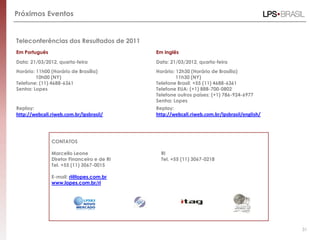 Próximos Eventos


Teleconferências dos Resultados de 2011
Em Português                                Em Inglês
Data: 21/03/2012, quarta-feira              Data: 21/03/2012, quarta-feira
Horário: 11h00 (Horário de Brasília)        Horário: 12h30 (Horário de Brasília)
         10h00 (NY)                                  11h30 (NY)
Telefone: (11) 4688-6361                    Telefone Brasil: +55 (11) 4688-6361
Senha: Lopes                                Telefone EUA: (+1) 888-700-0802
                                            Telefone outros países: (+1) 786-924-6977
                                            Senha: Lopes
Replay:                                     Replay:
http://webcall.riweb.com.br/lpsbrasil/      http://webcall.riweb.com.br/lpsbrasil/english/




               CONTATOS

               Marcello Leone                 RI
               Diretor Financeiro e de RI     Tel. +55 (11) 3067-0218
               Tel. +55 (11) 3067-0015

               E-mail: ri@lopes.com.br
               www.lopes.com.br/ri




                                                                                             31
 