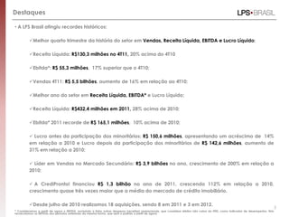 Destaques

• A LPS Brasil atingiu recordes históricos:

         Melhor quarto trimestre da história do setor em Vendas, Receita Líquida, EBITDA e Lucro Líquido;

         Receita Líquida: R$130,3 milhões no 4T11, 20% acima do 4T10

         Ebitda*: R$ 55,3 milhões, 17% superior que o 4T10;

         Vendas 4T11: R$ 5,5 bilhões, aumento de 16% em relação ao 4T10;

         Melhor ano do setor em Receita Líquida, EBITDA* e Lucro Líquido;

         Receita Líquida: R$432,4 milhões em 2011, 28% acima de 2010;

         Ebitda* 2011 recorde de R$ 165,1 milhões, 10% acima de 2010;

          Lucro antes da participação dos minoritários: R$ 150,6 milhões, apresentando um acréscimo de 14%
         em relação a 2010 e Lucro depois da participação dos minoritários de R$ 142,6 milhões, aumento de
         31% em relação a 2010;

          Líder em Vendas no Mercado Secundário: R$ 3,9 bilhões no ano, crescimento de 200% em relação a
         2010;

          A CrediPronto! financiou R$ 1,3 bilhão no ano de 2011, crescendo 112% em relação a 2010,
         crescimento quase três vezes maior que a média do mercado de crédito imobiliário.

         Desde julho de 2010 realizamos 18 aquisições, sendo 8 em 2011 e 3 em 2012.
                                                                                                                                                                                   5
* Consideramos a partir de agora o EBITDA, excluindo a linha outras despesas (receitas) operacionais, que considera efeitos não caixa do IFRS, como indicador de desempenho. Nós
recalculamos os EBITDAs dos períodos anteriores da mesma forma, que será o padrão a partir de agora.
 