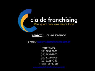 CONTATO: LUCAS NASCIMENTO
E-MAIL: lucas@ciadefranchising.com.br
TELEFONES:
(11) 2858-6829
(11) 7890-2863
(17) 3226-7009
(17) 9122-4742
Nextel: 90*17110
www.ciadefranchising.com.br
 