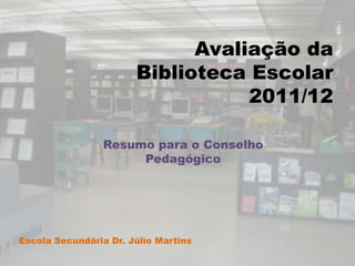 Avaliação da
                       Biblioteca Escolar
                                  2011/12

                 Resumo para o Conselho
                      Pedagógico




Escola Secundária Dr. Júlio Martins
 