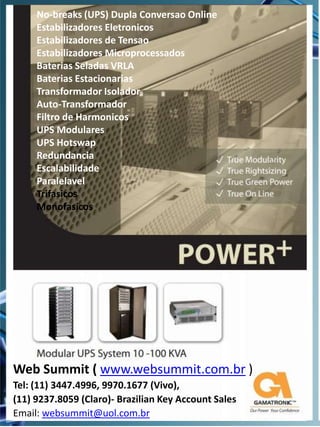 No-breaks (UPS) Dupla Conversao Online
     Estabilizadores Eletronicos
     Estabilizadores de Tensao
     Estabilizadores Microprocessados
     Baterias Seladas VRLA
     Baterias Estacionarias
     Transformador Isolador
     Auto-Transformador
     Filtro de Harmonicos
     UPS Modulares
     UPS Hotswap
     Redundancia
     Escalabilidade
     Paralelavel
     Trifasicos
     Monofasicos




Web Summit ( www.websummit.com.br )
Tel: (11) 3447.4996, 9970.1677 (Vivo),
(11) 9237.8059 (Claro)- Brazilian Key Account Sales
Email: websummit@uol.com.br
 