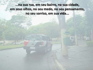 ...na sua rua, em seu bairro, na sua cidade,
em seus olhos, no seu medo, no seu pensamento,
           no seu sorriso, em sua vida...
 