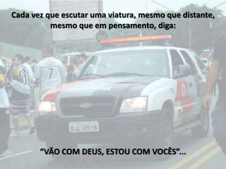 Cada vez que escutar uma viatura, mesmo que distante,
          mesmo que em pensamento, diga:




       “VÃO COM DEUS, ESTOU COM VOCÊS”...
 
