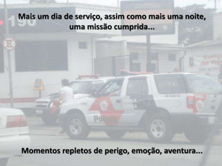 Mais um dia de serviço, assim como mais uma noite,
             uma missão cumprida...




Momentos repletos de perigo, emoção, aventura...
 