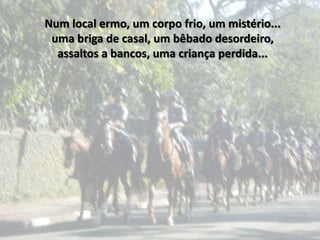 Num local ermo, um corpo frio, um mistério...
 uma briga de casal, um bêbado desordeiro,
  assaltos a bancos, uma criança perdida...
 