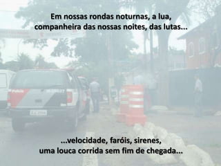 Em nossas rondas noturnas, a lua,
companheira das nossas noites, das lutas...




      ...velocidade, faróis, sirenes,
 uma louca corrida sem fim de chegada...
 