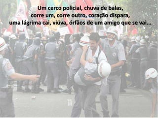 Um cerco policial, chuva de balas,
        corre um, corre outro, coração dispara,
uma lágrima cai, viúva, órfãos de um amigo que se vai...
 