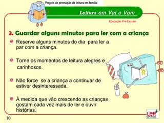 Projeto de promoção de leitura em família
                 Projecto de promoção de leitura em família


                                           Leitura em Vai e Vem
                                                              Educação Pré-Escolar



 3. Guardar alguns minutos para ler com a criança
     Reserve alguns minutos do dia para ler a
     par com a criança.

     Torne os momentos de leitura alegres e
     carinhosos.

     Não force se a criança a continuar de
     estiver desinteressada.

     À medida que vão crescendo as crianças
     gostam cada vez mais de ler e ouvir
     histórias.
                                                                                     10
10
 