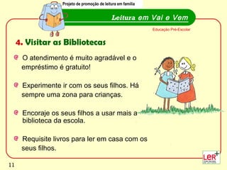 Projeto de promoção de leitura em família


                                              Leitura em Vai e Vem
                                                               Educação Pré-Escolar


     4. Visitar as Bibliotecas
      O atendimento é muito agradável e o
      empréstimo é gratuito!

      Experimente ir com os seus filhos. Há
      sempre uma zona para crianças.

      Encoraje os seus filhos a usar mais a
      biblioteca da escola.

      Requisite livros para ler em casa com os
      seus filhos.
                                                                                      11
11
 