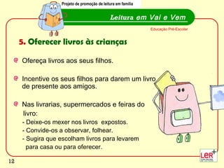 Projeto de promoção de leitura em família


                                             Leitura em Vai e Vem
                                                              Educação Pré-Escolar


     5. Oferecer livros às crianças

     Ofereça livros aos seus filhos.

     Incentive os seus filhos para darem um livro
     de presente aos amigos.

     Nas livrarias, supermercados e feiras do
     livro:
     - Deixe-os mexer nos livros expostos.
     - Convide-os a observar, folhear.
     - Sugira que escolham livros para levarem
       para casa ou para oferecer.
                                                                                     12
12
 