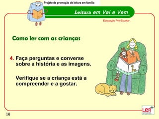 Projeto de promoção de leitura em família


                                         Leitura em Vai e Vem
                                                             Educação Pré-Escolar




     Como ler com as crianças


 4. Faça perguntas e converse
    sobre a história e as imagens.

      Verifique se a criança está a
      compreender e a gostar.




                                                                                    16
16
 