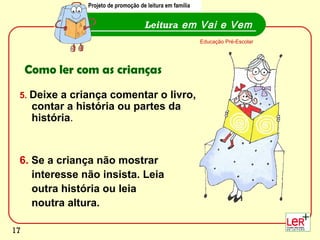 Projeto de promoção de leitura em família


                                       Leitura em Vai e Vem
                                                             Educação Pré-Escolar




     Como ler com as crianças
 5. Deixe a criança comentar o livro,
      contar a história ou partes da
      história.


 6. Se a criança não mostrar
    interesse não insista. Leia
    outra história ou leia
    noutra altura.
                                                                                    17
17
 