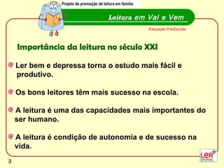 Projeto de promoção de leitura em família


                                          Leitura em Vai e Vem
                                                            Educação Pré-Escolar




    Importância da leitura no século XXI

    Ler bem e depressa torna o estudo mais fácil e
    produtivo.

    Os bons leitores têm mais sucesso na escola.

    A leitura é uma das capacidades mais importantes do
    ser humano.

    A leitura é condição de autonomia e de sucesso na
    vida.
                                                                                   3
3
 