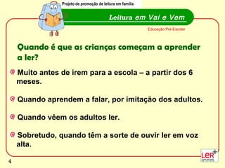 Projeto de promoção de leitura em família
                Projecto de promoção de leitura em família


                                          Leitura em Vai e Vem
                                                             Educação Pré-Escolar




    Quando é que as crianças começam a aprender
    a ler?
    Muito antes de irem para a escola – a partir dos 6
    meses.

    Quando aprendem a falar, por imitação dos adultos.

    Quando vêem os adultos ler.

    Sobretudo, quando têm a sorte de ouvir ler em voz
    alta.
                                                                                    4
4
 
