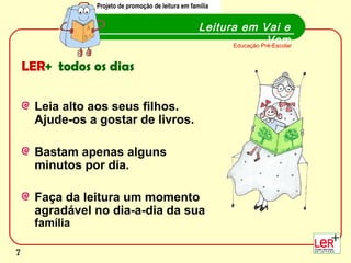 Projeto de promoção de leitura em família
                Projecto de promoção de leitura em família


                                                     Leitura em Vai e
                                                                      Vem
                                                           Educação Pré-Escolar


    LER+ todos os dias

      Leia alto aos seus filhos.
      Ajude-os a gostar de livros.

      Bastam apenas alguns
      minutos por dia.

      Faça da leitura um momento
      agradável no dia-a-dia da sua
      família
                                                                                  7
7
 