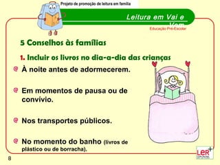Projeto de promoção de leitura em família
                  Projecto de promoção de leitura em família


                                                        Leitura em Vai e
                                                                         Vem
                                                               Educação Pré-Escolar



    5 Conselhos às famílias
    1. Incluir os livros no dia-a-dia das crianças
    À noite antes de adormecerem.

    Em momentos de pausa ou de
    convívio.

    Nos transportes públicos.

    No momento do banho (livros de
    plástico ou de borracha).
                                                                                      8
8
 