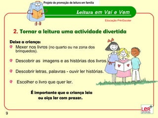 Projeto de promoção de leitura em família
                      Projecto de promoção de leitura em família


                                                Leitura em Vai e Vem
                                                                   Educação Pré-Escolar



     2. Tornar a leitura uma actividade divertida
    Deixe a criança:
      Mexer nos livros (no quarto ou na zona dos
       brinquedos).

       Descobrir as imagens e as histórias dos livros.

       Descobrir letras, palavras - ouvir ler histórias.

       Escolher o livro que quer ler.

               É importante que a criança leia
                   ou oiça ler com prazer.

                                                                                          9
9
 
