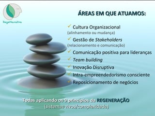 ÁREAS EM QUE ATUAMOS:ÁREAS EM QUE ATUAMOS:
 Cultura Organizacional
(alinhamento ou mudança)
 Gestão de Stakeholders
(relacionamento e comunicação)
 Comunicação positiva para lideranças
 Team building
 Inovação Disruptiva
 Intra-empreendedorismo consciente
 Reposicionamento de negócios
Todas aplicando os 9 princípios daTodas aplicando os 9 princípios da REGENERAÇÃOREGENERAÇÃO
(sistemas vivos/complexidade)(sistemas vivos/complexidade)
 