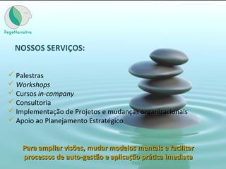 NOSSOS SERVIÇOS:
 Palestras
 Workshops
 Cursos in-company
 Consultoria
 Implementação de Projetos e mudanças organizacionais
 Apoio ao Planejamento Estratégico
Para ampliar visões, mudar modelos mentais e facilitarPara ampliar visões, mudar modelos mentais e facilitar
processos de auto-gestão e aplicação prática imediataprocessos de auto-gestão e aplicação prática imediata
 