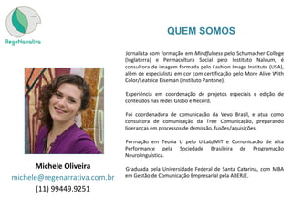 •
Jornalista com formação em Mindfulness pelo Schumacher College
(Inglaterra) e Permacultura Social pelo Instituto Naluum, é
consultora de imagem formada pelo Fashion Image Institute (USA),
além de especialista em cor com certificação pelo More Alive With
Color/Leatrice Eiseman (Instituto Pantone).
•
Experiência em coordenação de projetos especiais e edição de
conteúdos nas redes Globo e Record.
•
Foi coordenadora de comunicação da Vevo Brasil, e atua como
consultora de comunicação da Tree Comunicação, preparando
lideranças em processos de demissão, fusões/aquisições.
•
Formação em Teoria U pelo U.Lab/MIT e Comunicação de Alta
Performance pela Sociedade Brasileira de Programação
Neurolinguística.
•
Graduada pela Universidade Federal de Santa Catarina, com MBA
em Gestão de Comunicação Empresarial pela ABERJE.
Michele Oliveira
michele@regenarrativa.com.br
(11) 99449.9251
QUEM SOMOS
 