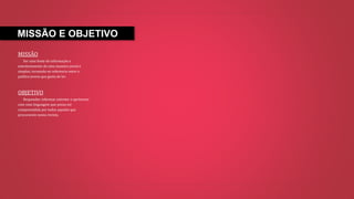 MISSÃO E OBJETIVO
MISSÃO
Ser uma fonte de informação e
entretenimento de uma maneira jovial e
simples, tornando-se referencia entre o
publico jovem que gosta de ler.
OBJETIVO
Responder, informar, entreter e aprimorar
com uma linguagem que possa ser
compreendida por todos aqueles que
procurarem nossa revista.
 