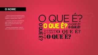 O NOME
Tendo em vista que precisávamos chamar
a atenção do leitor, à partir de um brainstorm
chegamos ao seguinte nome: O QUE É?.
Como todo curioso tem a necessidade de
saber a origem das coisas, como elas são
feitas, como funcionam e de fato o que
realmente são.
Portanto o questionamento “O QUE É?”
excita o potencial leitor à novas descobertas.
 