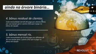 4.	bônus	residual	de	clientes.	
ainda	na	árvore	binária…	
Cada	mensalidade	de	€25,00	paga	por	clientes	feitos	
por	sua	equipe	gera	1	ponto	(VG)	que	é	pago	no	
bônus	de	equipe.	
5.	bônus	mensal	rts.	
Cada	mensalidade	de	€10,00	paga	por	aﬁliados	de	
de	sua	equipe	gera	1	ponto	(VG)	que	é	pago	no	
bônus	de	equipe.	
 