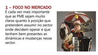 1 – FOCO NO MERCADO
É cada vez mais importante
que as PME sejam muito
claras quanto à posição que
pretendem assumir no sector
onde decidem operar e que
tenham bem presentes as
dinâmicas e mudanças nesse
sector.
 