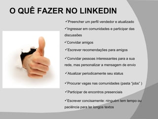 O QUÊ FAZER NO LINKEDIN Escrever concisamente: ninguém tem tempo ou paciência para ler longos textos Preencher um perfil vendedor e atualizado  Ingressar em comunidades e participar das discussões Convidar amigos Escrever recomendações para amigos Convidar pessoas interessantes para a sua rede, mas personalizar a mensagem de envio Atualizar periodicamente seu status  Procurar vagas nas comunidades (pasta “jobs” ) Participar de encontros presenciais 