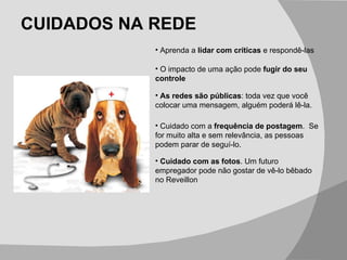 CUIDADOS NA REDE Cuidado com as fotos . Um futuro empregador pode não gostar de vê-lo bêbado no Reveillon Aprenda a  lidar com críticas  e respondê-las O impacto de uma ação pode  fugir do seu controle As redes são públicas : toda vez que você colocar uma mensagem, alguém poderá lê-la. Cuidado com a  frequência de postagem .  Se for muito alta e sem relevância, as pessoas podem parar de seguí-lo. 